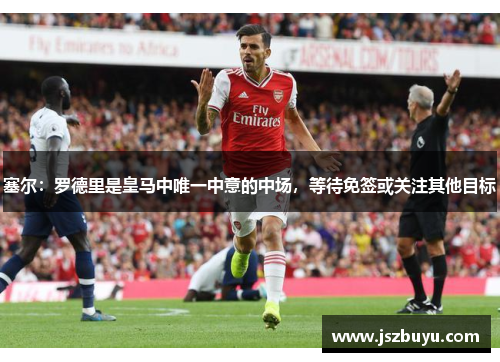 塞尔：罗德里是皇马中唯一中意的中场，等待免签或关注其他目标