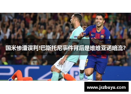 国米惨遭误判!巴斯托尼事件背后是维维亚诺暗流？